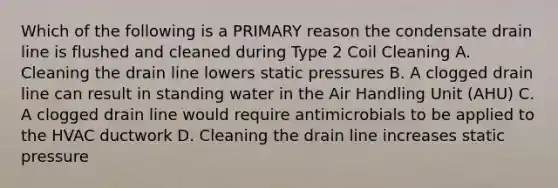 Which of the following is a PRIMARY reason the condensate drain line is flushed and cleaned during Type 2 Coil Cleaning A. Cleaning the drain line lowers static pressures B. A clogged drain line can result in standing water in the Air Handling Unit (AHU) C. A clogged drain line would require antimicrobials to be applied to the HVAC ductwork D. Cleaning the drain line increases static pressure