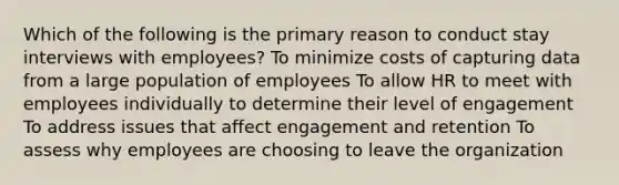 Which of the following is the primary reason to conduct stay interviews with employees? To minimize costs of capturing data from a large population of employees To allow HR to meet with employees individually to determine their level of engagement To address issues that affect engagement and retention To assess why employees are choosing to leave the organization