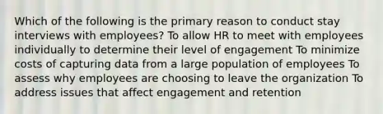 Which of the following is the primary reason to conduct stay interviews with employees? To allow HR to meet with employees individually to determine their level of engagement To minimize costs of capturing data from a large population of employees To assess why employees are choosing to leave the organization To address issues that affect engagement and retention