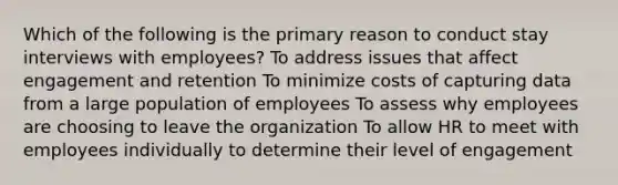 Which of the following is the primary reason to conduct stay interviews with employees? To address issues that affect engagement and retention To minimize costs of capturing data from a large population of employees To assess why employees are choosing to leave the organization To allow HR to meet with employees individually to determine their level of engagement