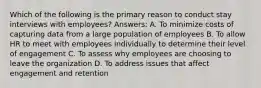 Which of the following is the primary reason to conduct stay interviews with employees? Answers: A. To minimize costs of capturing data from a large population of employees B. To allow HR to meet with employees individually to determine their level of engagement C. To assess why employees are choosing to leave the organization D. To address issues that affect engagement and retention