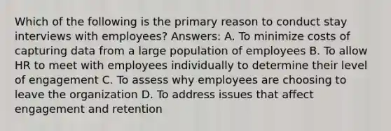 Which of the following is the primary reason to conduct stay interviews with employees? Answers: A. To minimize costs of capturing data from a large population of employees B. To allow HR to meet with employees individually to determine their level of engagement C. To assess why employees are choosing to leave the organization D. To address issues that affect engagement and retention