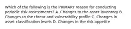 Which of the following is the PRIMARY reason for conducting periodic risk assessments? A. Changes to the asset inventory B. Changes to the threat and vulnerability profile C. Changes in asset classification levels D. Changes in the risk appetite