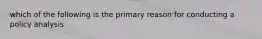 which of the following is the primary reason for conducting a policy analysis