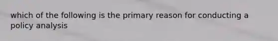 which of the following is the primary reason for conducting a policy analysis