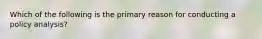 Which of the following is the primary reason for conducting a policy analysis?