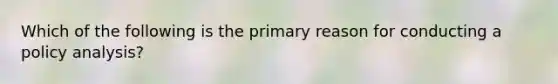 Which of the following is the primary reason for conducting a policy analysis?