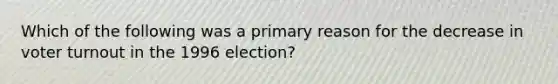 Which of the following was a primary reason for the decrease in voter turnout in the 1996 election?