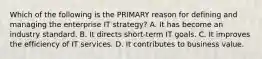 Which of the following is the PRIMARY reason for defining and managing the enterprise IT strategy? A. It has become an industry standard. B. It directs short-term IT goals. C. It improves the efficiency of IT services. D. It contributes to business value.