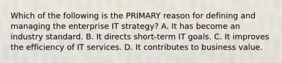 Which of the following is the PRIMARY reason for defining and managing the enterprise IT strategy? A. It has become an industry standard. B. It directs short-term IT goals. C. It improves the efficiency of IT services. D. It contributes to business value.