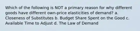 Which of the following is NOT a primary reason for why different goods have different own-price elasticities of demand? a. Closeness of Substitutes b. Budget Share Spent on the Good c. Available Time to Adjust d. The Law of Demand