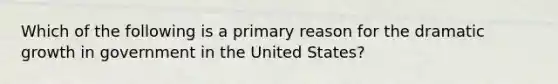 Which of the following is a primary reason for the dramatic growth in government in the United States?