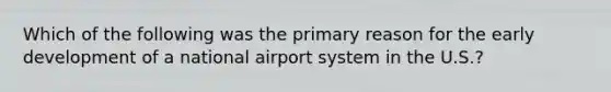 Which of the following was the primary reason for the early development of a national airport system in the U.S.?