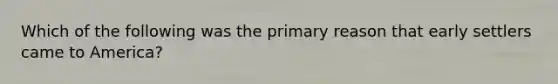 Which of the following was the primary reason that early settlers came to America?