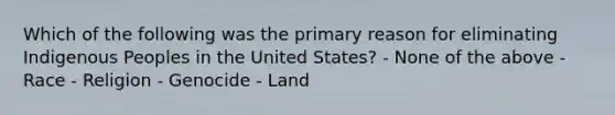 Which of the following was the primary reason for eliminating Indigenous Peoples in the United States? - None of the above - Race - Religion - Genocide - Land