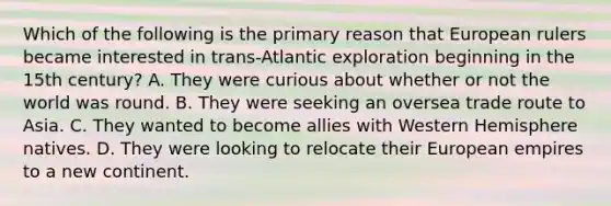 Which of the following is the primary reason that European rulers became interested in trans-Atlantic exploration beginning in the 15th century? A. They were curious about whether or not the world was round. B. They were seeking an oversea trade route to Asia. C. They wanted to become allies with Western Hemisphere natives. D. They were looking to relocate their European empires to a new continent.
