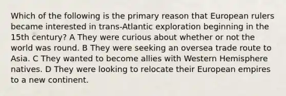 Which of the following is the primary reason that European rulers became interested in trans-Atlantic exploration beginning in the 15th century? A They were curious about whether or not the world was round. B They were seeking an oversea trade route to Asia. C They wanted to become allies with Western Hemisphere natives. D They were looking to relocate their European empires to a new continent.