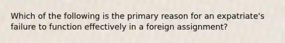 Which of the following is the primary reason for an expatriate's failure to function effectively in a foreign assignment?