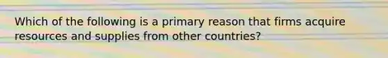 Which of the following is a primary reason that firms acquire resources and supplies from other countries?