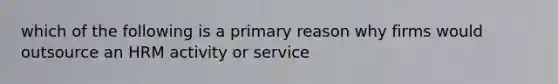 which of the following is a primary reason why firms would outsource an HRM activity or service