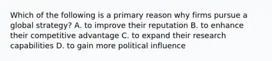 Which of the following is a primary reason why firms pursue a global strategy? A. to improve their reputation B. to enhance their competitive advantage C. to expand their research capabilities D. to gain more political influence