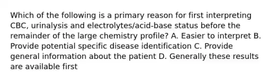 Which of the following is a primary reason for first interpreting CBC, urinalysis and electrolytes/acid-base status before the remainder of the large chemistry profile? A. Easier to interpret B. Provide potential specific disease identification C. Provide general information about the patient D. Generally these results are available first