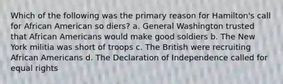 Which of the following was the primary reason for Hamilton's call for African American so diers? a. General Washington trusted that African Americans would make good soldiers b. The New York militia was short of troops c. The British were recruiting African Americans d. The Declaration of Independence called for equal rights