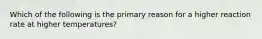 Which of the following is the primary reason for a higher reaction rate at higher temperatures?