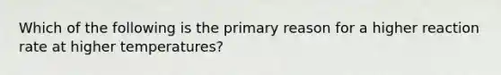 Which of the following is the primary reason for a higher reaction rate at higher temperatures?