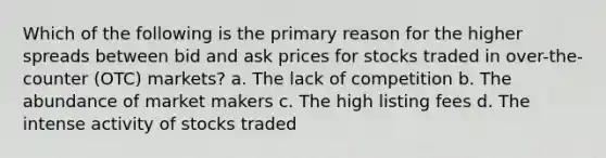 Which of the following is the primary reason for the higher spreads between bid and ask prices for stocks traded in over-the-counter (OTC) markets? a. The lack of competition b. The abundance of market makers c. The high listing fees d. The intense activity of stocks traded