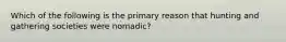 Which of the following is the primary reason that hunting and gathering societies were nomadic?