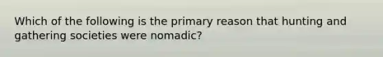 Which of the following is the primary reason that hunting and gathering societies were nomadic?