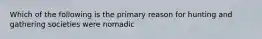 Which of the following is the primary reason for hunting and gathering societies were nomadic