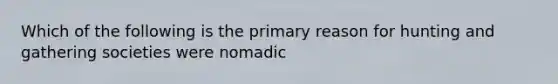 Which of the following is the primary reason for hunting and gathering societies were nomadic