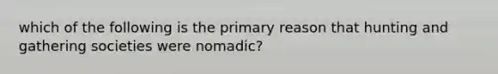 which of the following is the primary reason that hunting and gathering societies were nomadic?