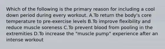 Which of the following is the primary reason for including a cool down period during every workout. A.To return the body's core temperature to pre-exercise levels B.To improve flexibility and reduce muscle soreness C.To prevent blood from pooling in the extremities D.To increase the "muscle pump" experience after an intense workout