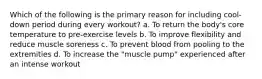 Which of the following is the primary reason for including cool-down period during every workout? a. To return the body's core temperature to pre-exercise levels b. To improve flexibility and reduce muscle soreness c. To prevent blood from pooling to the extremities d. To increase the "muscle pump" experienced after an intense workout