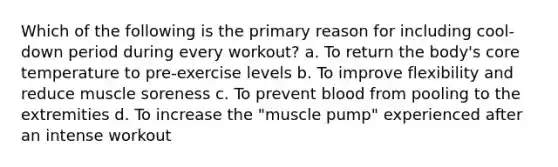 Which of the following is the primary reason for including cool-down period during every workout? a. To return the body's core temperature to pre-exercise levels b. To improve flexibility and reduce muscle soreness c. To prevent blood from pooling to the extremities d. To increase the "muscle pump" experienced after an intense workout