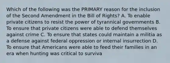 Which of the following was the PRIMARY reason for the inclusion of the Second Amendment in the Bill of Rights? A. To enable private citizens to resist the power of tyrannical governments B. To ensure that private citizens were able to defend themselves against crime C. To ensure that states could maintain a militia as a defense against federal oppression or internal insurrection D. To ensure that Americans were able to feed their families in an era when hunting was critical to surviva