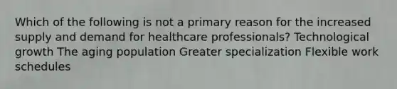 Which of the following is not a primary reason for the increased supply and demand for healthcare professionals? Technological growth The aging population Greater specialization Flexible work schedules