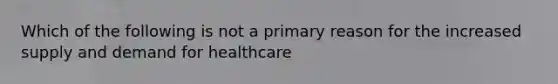 Which of the following is not a primary reason for the increased supply and demand for healthcare