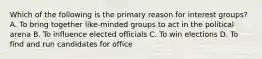 Which of the following is the primary reason for interest groups? A. To bring together like-minded groups to act in the political arena B. To influence elected officials C. To win elections D. To find and run candidates for office