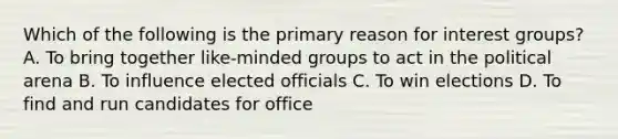 Which of the following is the primary reason for interest groups? A. To bring together like-minded groups to act in the political arena B. To influence elected officials C. To win elections D. To find and run candidates for office