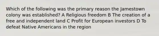 Which of the following was the primary reason the Jamestown colony was established? A Religious freedom B The creation of a free and independent land C Profit for European investors D To defeat Native Americans in the region