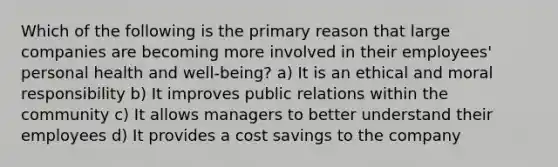 Which of the following is the primary reason that large companies are becoming more involved in their employees' personal health and well-being? a) It is an ethical and moral responsibility b) It improves public relations within the community c) It allows managers to better understand their employees d) It provides a cost savings to the company