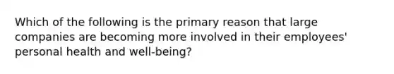 Which of the following is the primary reason that large companies are becoming more involved in their employees' personal health and well-being?