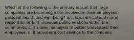 Which of the following is the primary reason that large companies are becoming more involved in their employees' personal health and well-being? a. It is an ethical and moral responsibility. b. It improves public relations within the community. c. It allows managers to better understand their employees. d. It provides a cost savings to the company.