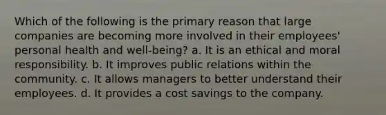 Which of the following is the primary reason that large companies are becoming more involved in their employees' personal health and well-being? a. It is an ethical and moral responsibility. b. It improves public relations within the community. c. It allows managers to better understand their employees. d. It provides a cost savings to the company.