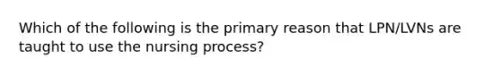 Which of the following is the primary reason that LPN/LVNs are taught to use the nursing process?