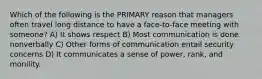 Which of the following is the PRIMARY reason that managers often travel long distance to have a face-to-face meeting with someone? A) It shows respect B) Most communication is done nonverbally C) Other forms of communication entail security concerns D) It communicates a sense of power, rank, and monility.